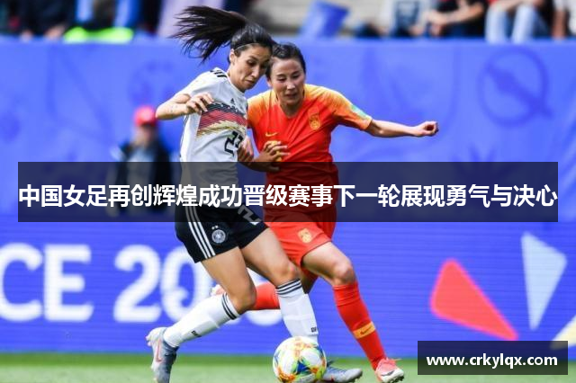 中国女足再创辉煌成功晋级赛事下一轮展现勇气与决心