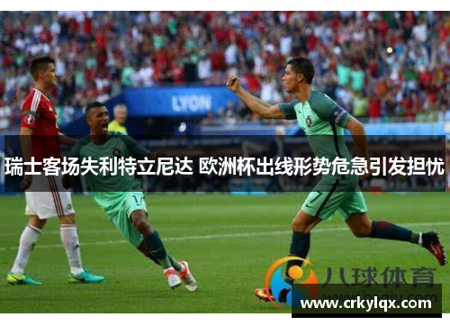 瑞士客场失利特立尼达 欧洲杯出线形势危急引发担忧