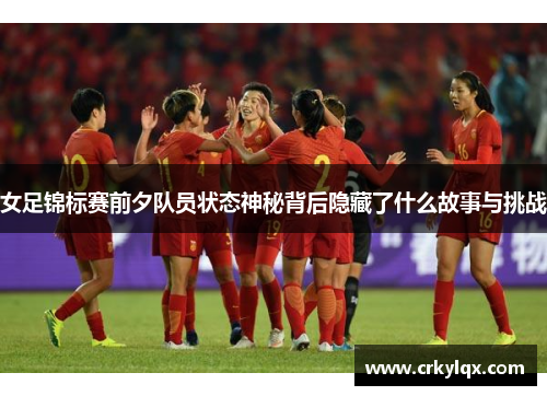 女足锦标赛前夕队员状态神秘背后隐藏了什么故事与挑战