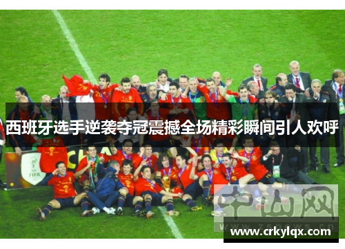 西班牙选手逆袭夺冠震撼全场精彩瞬间引人欢呼