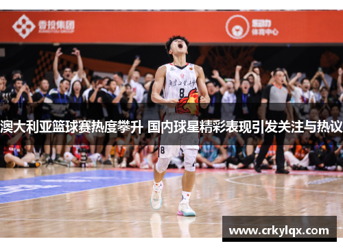 澳大利亚篮球赛热度攀升 国内球星精彩表现引发关注与热议
