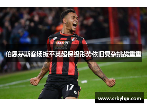伯恩茅斯客场扳平英超保级形势依旧复杂挑战重重