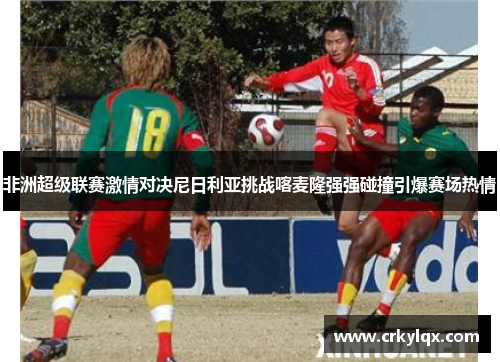 非洲超级联赛激情对决尼日利亚挑战喀麦隆强强碰撞引爆赛场热情