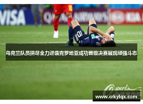 乌克兰队员拼尽全力逆袭克罗地亚成功晋级决赛展现顽强斗志