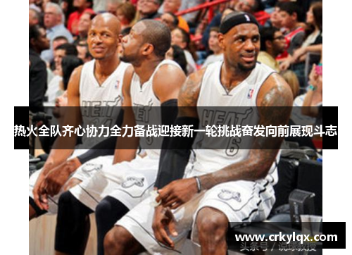 热火全队齐心协力全力备战迎接新一轮挑战奋发向前展现斗志