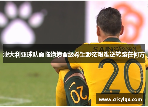 澳大利亚球队面临绝境晋级希望渺茫艰难逆转路在何方
