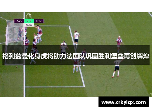 格列兹曼化身虎将助力法国队巩固胜利堡垒再创辉煌