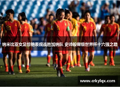 纳米比亚女足惊艳表现战胜加纳队 史诗般晋级世界杯十六强之路