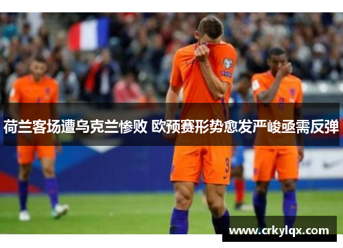 荷兰客场遭乌克兰惨败 欧预赛形势愈发严峻亟需反弹