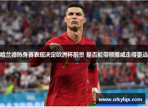 哈兰德热身赛表现决定欧洲杯前景 是否能带领挪威走得更远