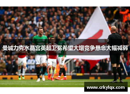 曼城力克水晶宫英超卫冕希望大增竞争悬念大幅减弱